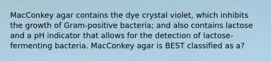 MacConkey agar contains the dye crystal violet, which inhibits the growth of Gram-positive bacteria; and also contains lactose and a pH indicator that allows for the detection of lactose-fermenting bacteria. MacConkey agar is BEST classified as a?