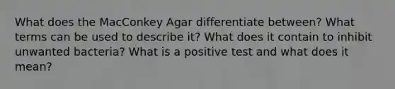 What does the MacConkey Agar differentiate between? What terms can be used to describe it? What does it contain to inhibit unwanted bacteria? What is a positive test and what does it mean?