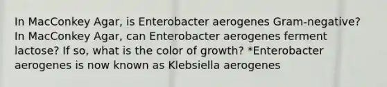 In MacConkey Agar, is Enterobacter aerogenes Gram-negative? In MacConkey Agar, can Enterobacter aerogenes ferment lactose? If so, what is the color of growth? *Enterobacter aerogenes is now known as Klebsiella aerogenes