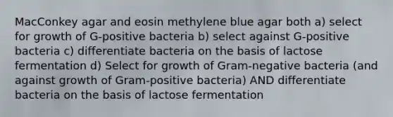 MacConkey agar and eosin methylene blue agar both a) select for growth of G-positive bacteria b) select against G-positive bacteria c) differentiate bacteria on the basis of lactose fermentation d) Select for growth of Gram-negative bacteria (and against growth of Gram-positive bacteria) AND differentiate bacteria on the basis of lactose fermentation