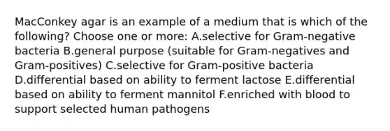 MacConkey agar is an example of a medium that is which of the following? Choose one or more: A.selective for Gram-negative bacteria B.general purpose (suitable for Gram-negatives and Gram-positives) C.selective for Gram-positive bacteria D.differential based on ability to ferment lactose E.differential based on ability to ferment mannitol F.enriched with blood to support selected human pathogens