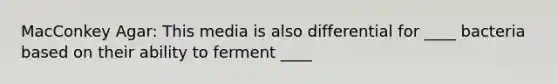 MacConkey Agar: This media is also differential for ____ bacteria based on their ability to ferment ____