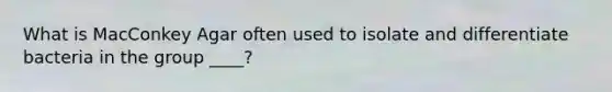 What is MacConkey Agar often used to isolate and differentiate bacteria in the group ____?
