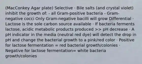 (MacConkey Agar plate) Selective · Bile salts (and crystal violet) inhibit the growth of: - all Gram-positive bacteria - Gram-negative cocci Only Gram-negative bacilli will grow Differential · Lactose is the sole carbon source available · If bacteria ferments lactose, acidic metabolic products produced >> pH decrease · A pH indicator in the media (neutral red dye) will detect the drop in pH and change the bacterial growth to a pink/red color · Positive for lactose fermentation = red bacterial growth/colonies · Negative for lactose fermentation= white bacteria growth/colonies