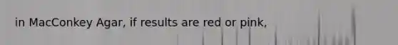 in MacConkey Agar, if results are red or pink,