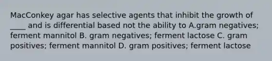 MacConkey agar has selective agents that inhibit the growth of ____ and is differential based not the ability to A.gram negatives; ferment mannitol B. gram negatives; ferment lactose C. gram positives; ferment mannitol D. gram positives; ferment lactose