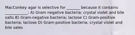 MacConkey agar is selective for _______ because it contains ____________: A) Gram negative bacteria; crystal violet and bile salts B) Gram-negative bacteria; lactose C) Gram-positive bacteria; lactose D) Gram-positive bacteria; crystal violet and bile sales