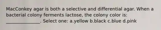 MacConkey agar is both a selective and differential agar. When a bacterial colony ferments lactose, the colony color is: _______________. Select one: a.yellow b.black c.blue d.pink