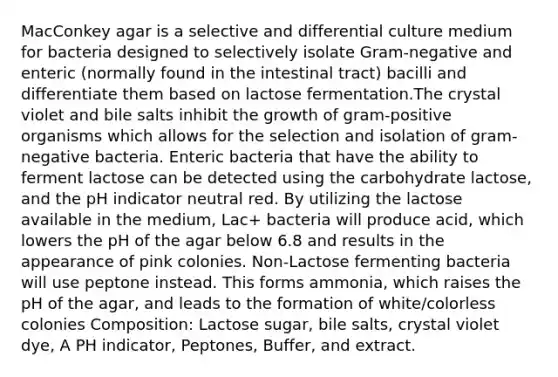 MacConkey agar is a selective and differential culture medium for bacteria designed to selectively isolate Gram-negative and enteric (normally found in the intestinal tract) bacilli and differentiate them based on lactose fermentation.The crystal violet and bile salts inhibit the growth of gram-positive organisms which allows for the selection and isolation of gram-negative bacteria. Enteric bacteria that have the ability to ferment lactose can be detected using the carbohydrate lactose, and the pH indicator neutral red. By utilizing the lactose available in the medium, Lac+ bacteria will produce acid, which lowers the pH of the agar below 6.8 and results in the appearance of pink colonies. Non-Lactose fermenting bacteria will use peptone instead. This forms ammonia, which raises the pH of the agar, and leads to the formation of white/colorless colonies Composition: Lactose sugar, bile salts, crystal violet dye, A PH indicator, Peptones, Buffer, and extract.