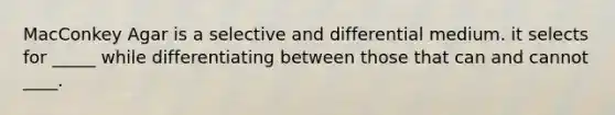 MacConkey Agar is a selective and differential medium. it selects for _____ while differentiating between those that can and cannot ____.