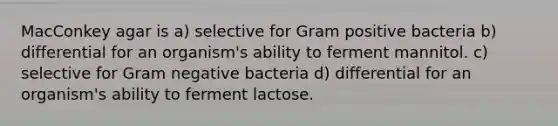 MacConkey agar is a) selective for Gram positive bacteria b) differential for an organism's ability to ferment mannitol. c) selective for Gram negative bacteria d) differential for an organism's ability to ferment lactose.