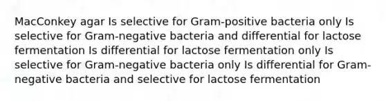 MacConkey agar Is selective for Gram-positive bacteria only Is selective for Gram-negative bacteria and differential for lactose fermentation Is differential for lactose fermentation only Is selective for Gram-negative bacteria only Is differential for Gram-negative bacteria and selective for lactose fermentation