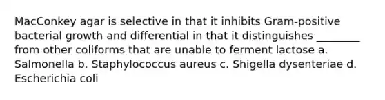 MacConkey agar is selective in that it inhibits Gram-positive bacterial growth and differential in that it distinguishes ________ from other coliforms that are unable to ferment lactose a. Salmonella b. Staphylococcus aureus c. Shigella dysenteriae d. Escherichia coli
