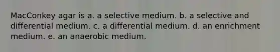 MacConkey agar is a. a selective medium. b. a selective and differential medium. c. a differential medium. d. an enrichment medium. e. an anaerobic medium.