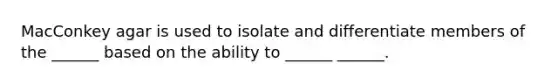 MacConkey agar is used to isolate and differentiate members of the ______ based on the ability to ______ ______.