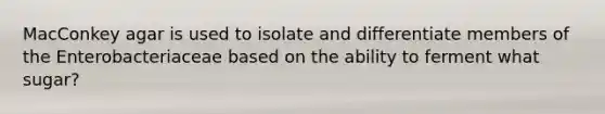 MacConkey agar is used to isolate and differentiate members of the Enterobacteriaceae based on the ability to ferment what sugar?