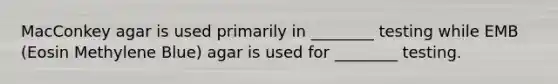 MacConkey agar is used primarily in ________ testing while EMB (Eosin Methylene Blue) agar is used for ________ testing.