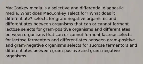 MacConkey media is a selective and differential diagnostic media. What does MacConkey select for? What does it differentiate? selects for gram-negative organisms and differentiates between organisms that can or cannot ferment lactose selects for gram-positive organisms and differentiates between organisms that can or cannot ferment lactose selects for lactose fermentors and differentiates between gram-positive and gram-negative organisms selects for sucrose fermentors and differentiates between gram-positive and gram-negative organisms