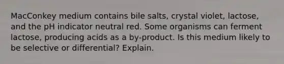 MacConkey medium contains bile salts, crystal violet, lactose, and the pH indicator neutral red. Some organisms can ferment lactose, producing acids as a by-product. Is this medium likely to be selective or differential? Explain.