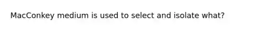 MacConkey medium is used to select and isolate what?