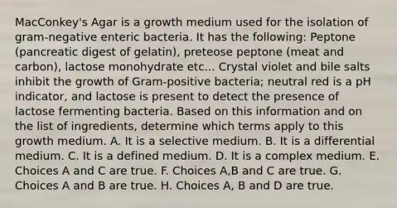 MacConkey's Agar is a growth medium used for the isolation of gram-negative enteric bacteria. It has the following: Peptone (pancreatic digest of gelatin), preteose peptone (meat and carbon), lactose monohydrate etc... Crystal violet and bile salts inhibit the growth of Gram-positive bacteria; neutral red is a pH indicator, and lactose is present to detect the presence of lactose fermenting bacteria. Based on this information and on the list of ingredients, determine which terms apply to this growth medium. A. It is a selective medium. B. It is a differential medium. C. It is a defined medium. D. It is a complex medium. E. Choices A and C are true. F. Choices A,B and C are true. G. Choices A and B are true. H. Choices A, B and D are true.