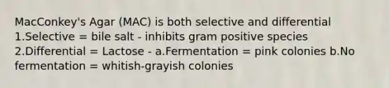 MacConkey's Agar (MAC) is both selective and differential 1.Selective = bile salt - inhibits gram positive species 2.Differential = Lactose - a.Fermentation = pink colonies b.No fermentation = whitish-grayish colonies