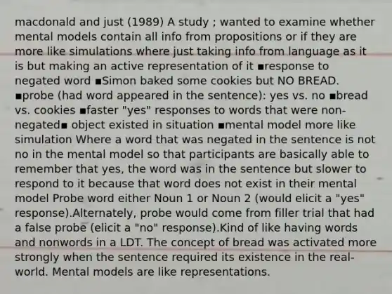 macdonald and just (1989) A study ; wanted to examine whether mental models contain all info from propositions or if they are more like simulations where just taking info from language as it is but making an active representation of it ▪response to negated word ▪Simon baked some cookies but NO BREAD. ▪probe (had word appeared in the sentence): yes vs. no ▪bread vs. cookies ▪faster "yes" responses to words that were non-negated▪ object existed in situation ▪mental model more like simulation Where a word that was negated in the sentence is not no in the mental model so that participants are basically able to remember that yes, the word was in the sentence but slower to respond to it because that word does not exist in their mental model Probe word either Noun 1 or Noun 2 (would elicit a "yes" response).Alternately, probe would come from filler trial that had a false probe (elicit a "no" response).Kind of like having words and nonwords in a LDT. The concept of bread was activated more strongly when the sentence required its existence in the real-world. Mental models are like representations.