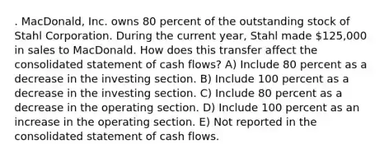 . MacDonald, Inc. owns 80 percent of the outstanding stock of Stahl Corporation. During the current year, Stahl made 125,000 in sales to MacDonald. How does this transfer affect the consolidated statement of cash flows? A) Include 80 percent as a decrease in the investing section. B) Include 100 percent as a decrease in the investing section. C) Include 80 percent as a decrease in the operating section. D) Include 100 percent as an increase in the operating section. E) Not reported in the consolidated statement of cash flows.