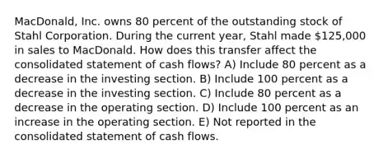 MacDonald, Inc. owns 80 percent of the outstanding stock of Stahl Corporation. During the current year, Stahl made 125,000 in sales to MacDonald. How does this transfer affect the consolidated statement of cash flows? A) Include 80 percent as a decrease in the investing section. B) Include 100 percent as a decrease in the investing section. C) Include 80 percent as a decrease in the operating section. D) Include 100 percent as an increase in the operating section. E) Not reported in the consolidated statement of cash flows.