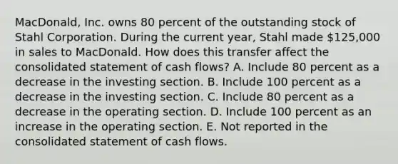 MacDonald, Inc. owns 80 percent of the outstanding stock of Stahl Corporation. During the current year, Stahl made 125,000 in sales to MacDonald. How does this transfer affect the consolidated statement of cash flows? A. Include 80 percent as a decrease in the investing section. B. Include 100 percent as a decrease in the investing section. C. Include 80 percent as a decrease in the operating section. D. Include 100 percent as an increase in the operating section. E. Not reported in the consolidated statement of cash flows.