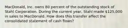 MacDonald, Inc. owns 80 percent of the outstanding stock of Stahl Corporation. During the current year, Stahl made 125,000 in sales to MacDonald. How does this transfer affect the consolidated statement of cash flows?