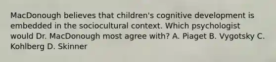 MacDonough believes that children's cognitive development is embedded in the sociocultural context. Which psychologist would Dr. MacDonough most agree with? A. Piaget B. Vygotsky C. Kohlberg D. Skinner