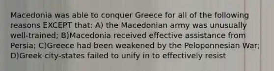 Macedonia was able to conquer Greece for all of the following reasons EXCEPT that: A) the Macedonian army was unusually well-trained; B)Macedonia received effective assistance from Persia; C)Greece had been weakened by the Peloponnesian War; D)Greek city-states failed to unify in to effectively resist