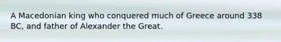 A Macedonian king who conquered much of Greece around 338 BC, and father of Alexander the Great.