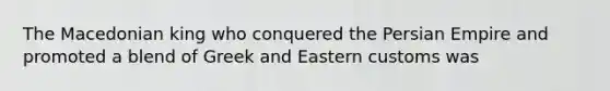 The Macedonian king who conquered the Persian Empire and promoted a blend of Greek and Eastern customs was