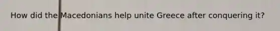 How did the Macedonians help unite Greece after conquering it?