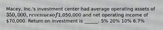 Macey, Inc.'s investment center had average operating assets of 350,000, revenues of1,050,000 and net operating income of 70,000. Return on investment is ______. 5% 20% 10% 6.7%