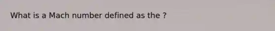 What is a Mach number defined as the ?