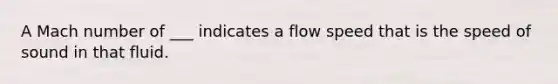 A Mach number of ___ indicates a flow speed that is the speed of sound in that fluid.