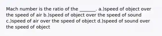 Mach number is the ratio of the _______. a.)speed of object over the speed of air b.)speed of object over the speed of sound c.)speed of air over the speed of object d.)speed of sound over the speed of object