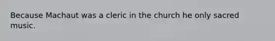 Because Machaut was a cleric in the church he only sacred music.