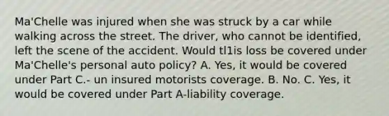 Ma'Chelle was injured when she was struck by a car while walking across the street. The driver, who cannot be identified, left the scene of the accident. Would tl1is loss be covered under Ma'Chelle's personal auto policy? A. Yes, it would be covered under Part C.- un insured motorists coverage. B. No. C. Yes, it would be covered under Part A-liability coverage.