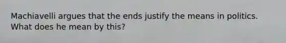 Machiavelli argues that the ends justify the means in politics. What does he mean by this?
