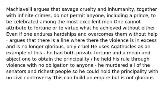 Machiavelli argues that savage cruelty and inhumanity, together with infinite crimes, do not permit anyone, including a prince, to be celebrated among the most excellent men One cannot attribute to fortune or to virtue what he achieved without either Even if one endures hardships and overcomes them without help - argues that there is a line where there the violence is in excess and is no longer glorious, only cruel He uses Agathocles as an example of this - he had both private fortune and a mean and abject one to obtain the principality / he held his rule through violence with no obligation to anyone - he murdered all of the senators and richest people so he could hold the principality with no civil controversy This can build an empire but is not glorious