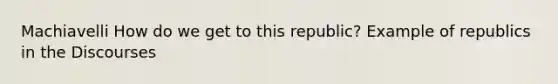 Machiavelli How do we get to this republic? Example of republics in the Discourses