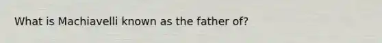 What is Machiavelli known as the father of?