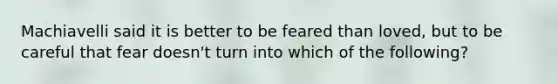 Machiavelli said it is better to be feared than loved, but to be careful that fear doesn't turn into which of the following?