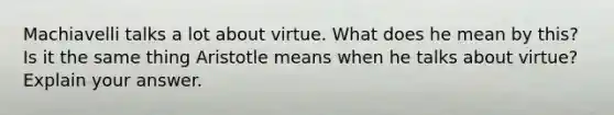 Machiavelli talks a lot about virtue. What does he mean by this? Is it the same thing Aristotle means when he talks about virtue? Explain your answer.