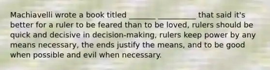 Machiavelli wrote a book titled _______ __________ that said it's better for a ruler to be feared than to be loved, rulers should be quick and decisive in decision-making, rulers keep power by any means necessary, the ends justify the means, and to be good when possible and evil when necessary.