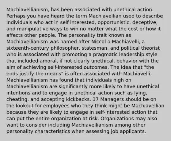 Machiavellianism, has been associated with unethical action. Perhaps you have heard the term Machiavellian used to describe individuals who act in self-interested, opportunistic, deceptive, and manipulative ways to win no matter what the cost or how it affects other people. The personality trait known as Machiavellianism was named after Niccol o Machiavelli, a sixteenth-century philosopher, statesman, and political theorist who is associated with promoting a pragmatic leadership style that included amoral, if not clearly unethical, behavior with the aim of achieving self-interested outcomes. The idea that "the ends justify the means" is often associated with Machiavelli. Machiavellianism has found that individuals high on Machiavellianism are significantly more likely to have unethical intentions and to engage in unethical action such as lying, cheating, and accepting kickbacks. 37 Managers should be on the lookout for employees who they think might be Machiavellian because they are likely to engage in self-interested action that can put the entire organization at risk. Organizations may also want to consider including Machiavellianism among other personality characteristics when assessing job applicants.